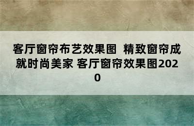 客厅窗帘布艺效果图  精致窗帘成就时尚美家 客厅窗帘效果图2020